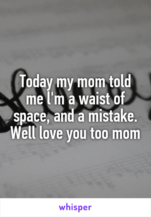 Today my mom told me l'm a waist of space, and a mistake. Well love you too mom