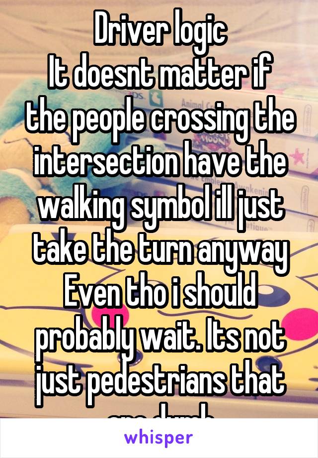 Driver logic
It doesnt matter if the people crossing the intersection have the walking symbol ill just take the turn anyway Even tho i should probably wait. Its not just pedestrians that are dumb