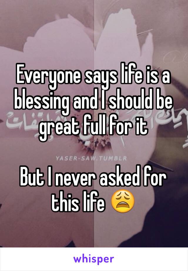 Everyone says life is a blessing and I should be great full for it 

But I never asked for this life 😩