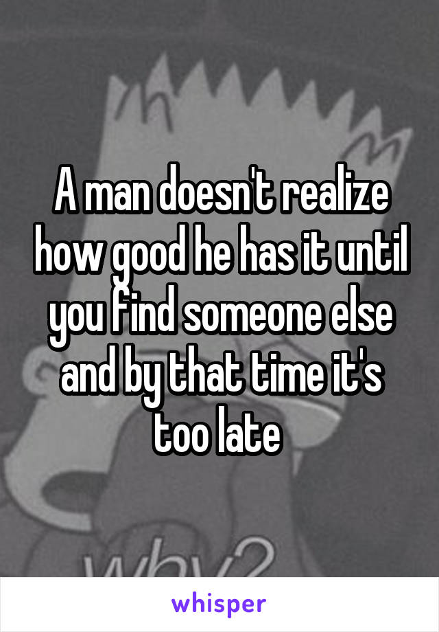 A man doesn't realize how good he has it until you find someone else and by that time it's too late 