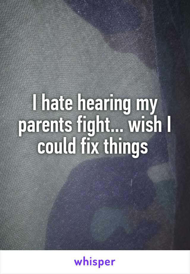 I hate hearing my parents fight... wish I could fix things 
