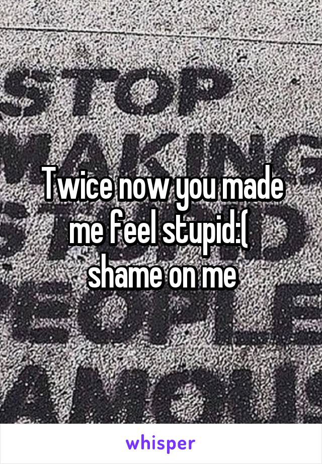 Twice now you made me feel stupid:( 
shame on me