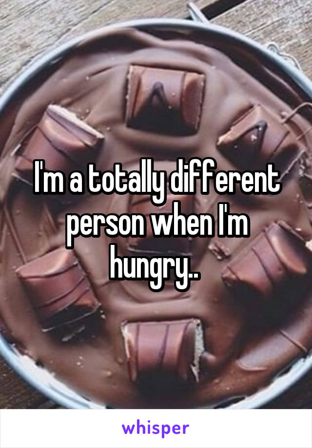 I'm a totally different person when I'm hungry.. 