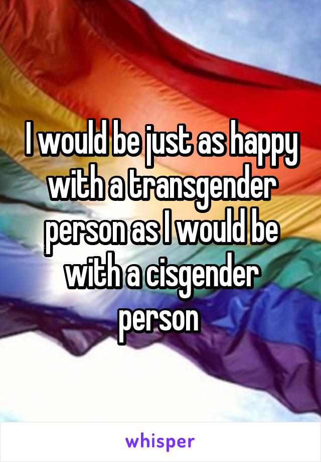 I would be just as happy with a transgender person as I would be with a cisgender person 