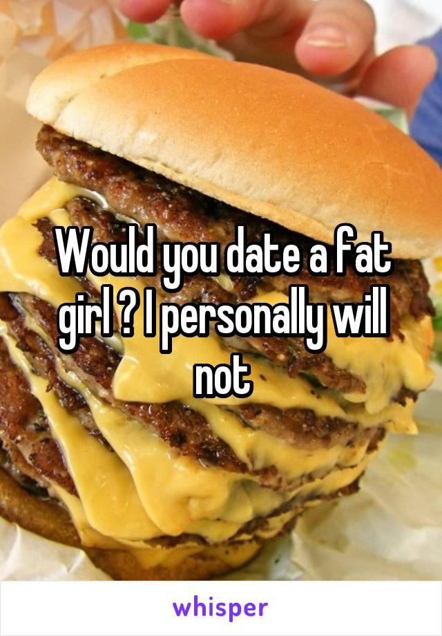 Would you date a fat girl ? I personally will not