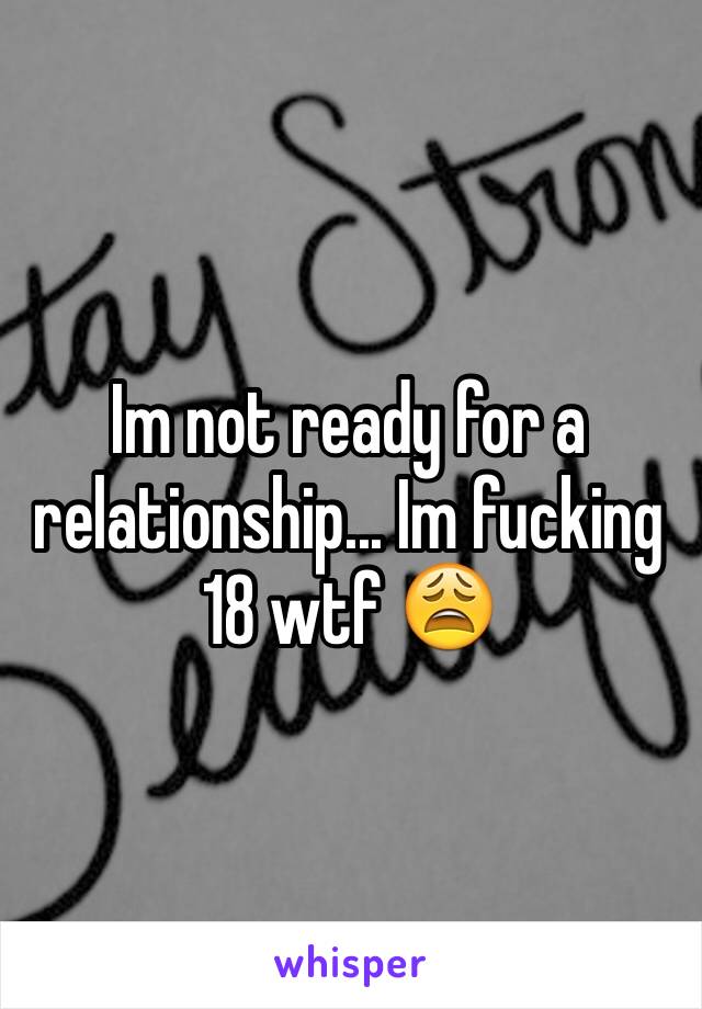 Im not ready for a relationship... Im fucking 18 wtf 😩