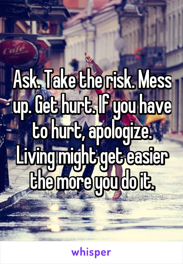 Ask. Take the risk. Mess up. Get hurt. If you have to hurt, apologize. Living might get easier the more you do it.