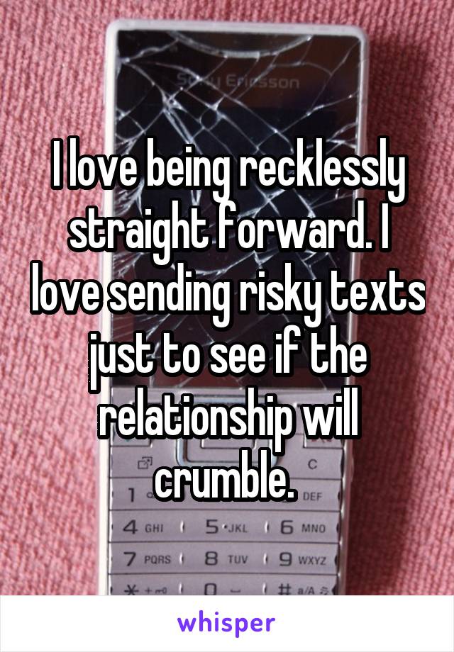 I love being recklessly straight forward. I love sending risky texts just to see if the relationship will crumble. 