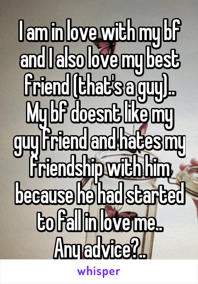 I am in love with my bf and I also love my best friend (that's a guy).. My bf doesnt like my guy friend and hates my friendship with him because he had started to fall in love me..
Any advice?..