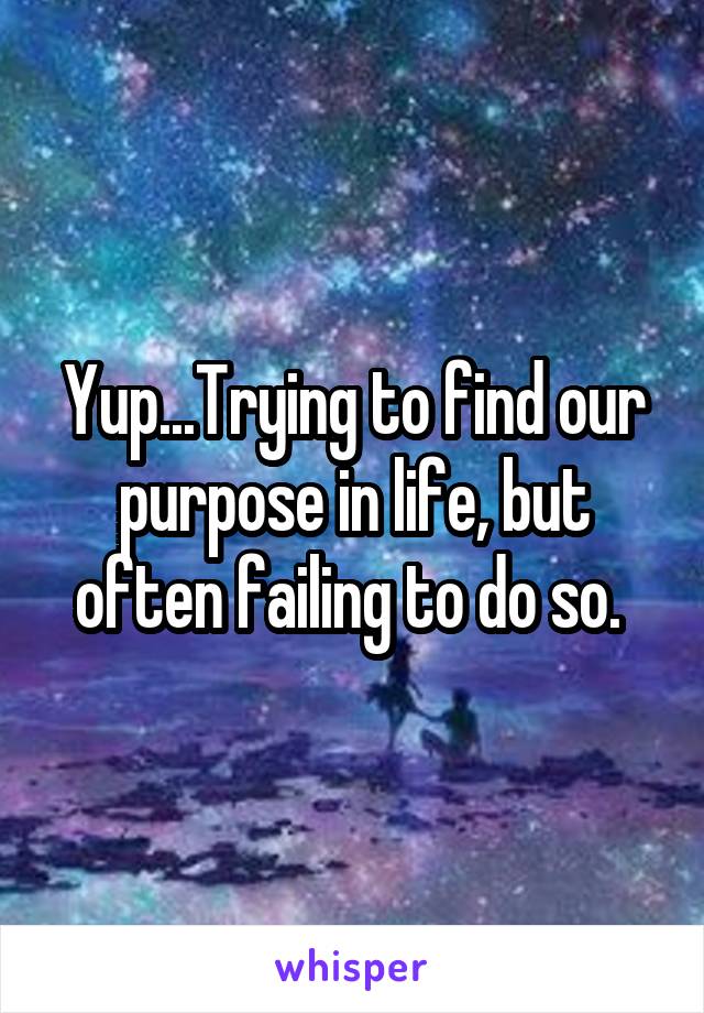 Yup...Trying to find our purpose in life, but often failing to do so. 