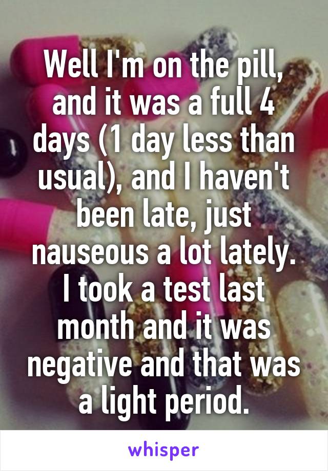 Well I'm on the pill, and it was a full 4 days (1 day less than usual), and I haven't been late, just nauseous a lot lately.
I took a test last month and it was negative and that was a light period.