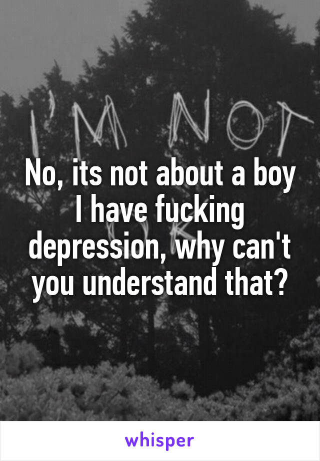 No, its not about a boy
I have fucking depression, why can't you understand that?