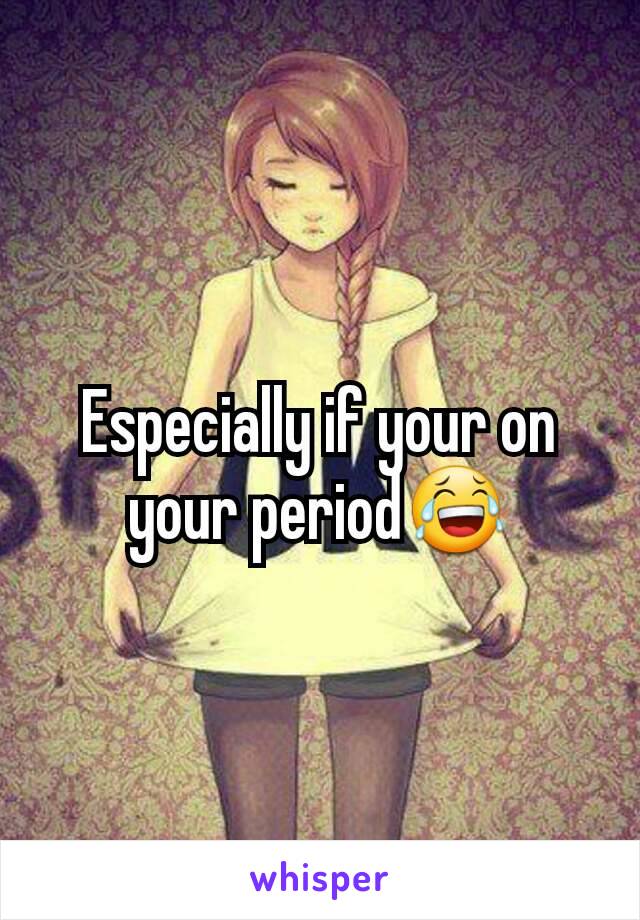 Especially if your on your period😂