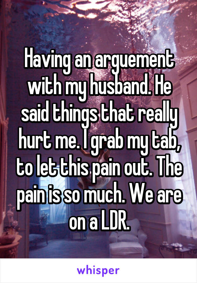 Having an arguement with my husband. He said things that really hurt me. I grab my tab, to let this pain out. The pain is so much. We are on a LDR.