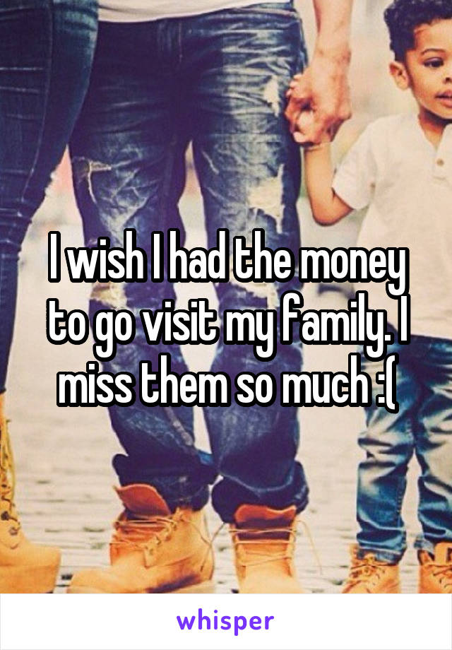 I wish I had the money to go visit my family. I miss them so much :(