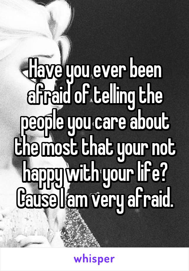 Have you ever been afraid of telling the people you care about the most that your not happy with your life? Cause I am very afraid.