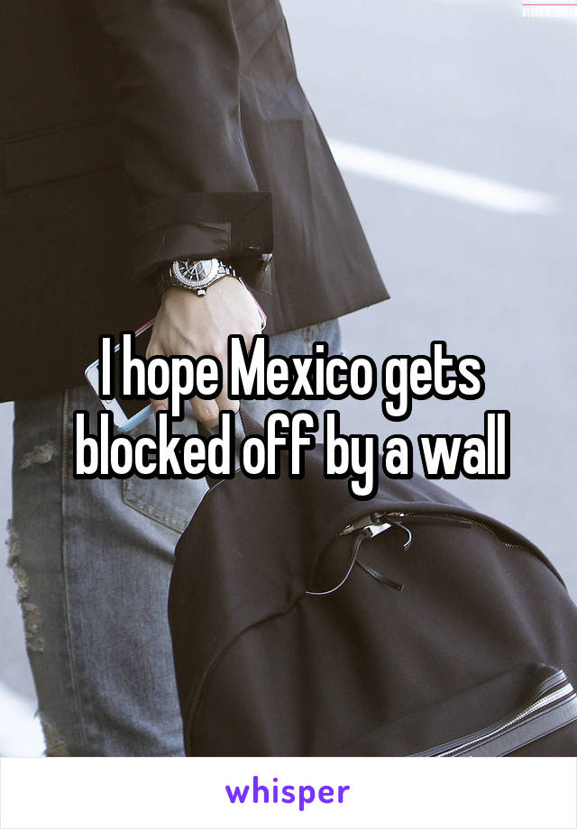 I hope Mexico gets blocked off by a wall