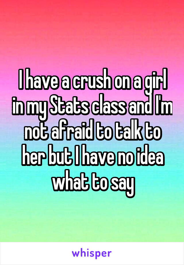 I have a crush on a girl in my Stats class and I'm not afraid to talk to her but I have no idea what to say