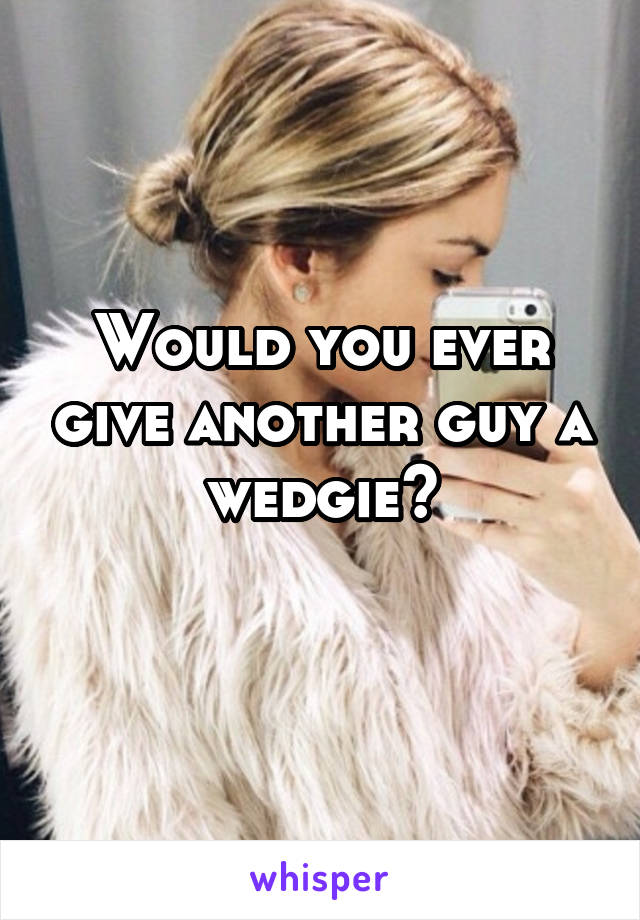 Would you ever give another guy a wedgie?
