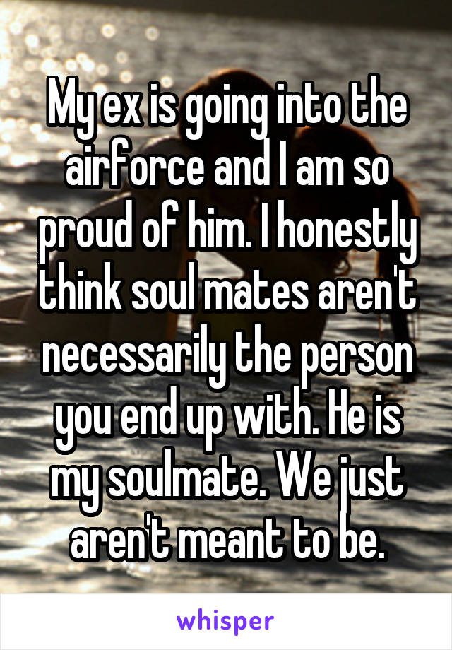 My ex is going into the airforce and I am so proud of him. I honestly think soul mates aren't necessarily the person you end up with. He is my soulmate. We just aren't meant to be.