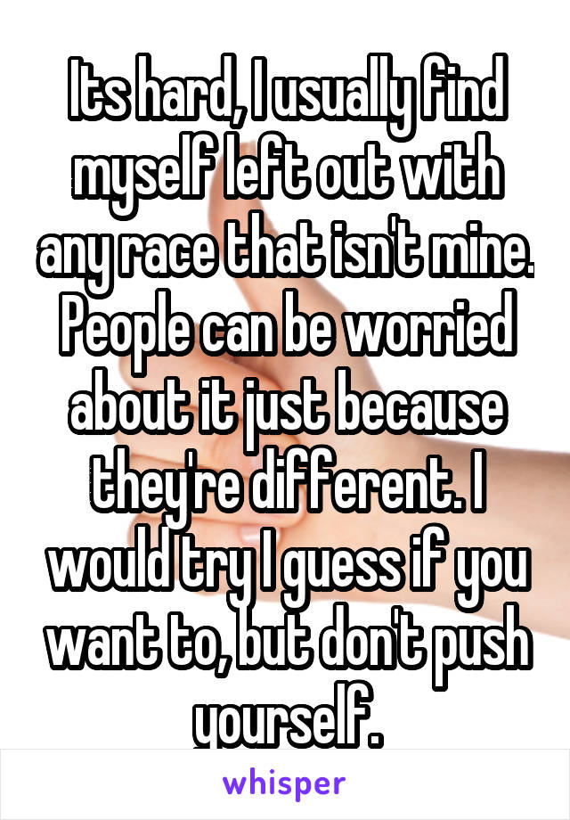 Its hard, I usually find myself left out with any race that isn't mine. People can be worried about it just because they're different. I would try I guess if you want to, but don't push yourself.