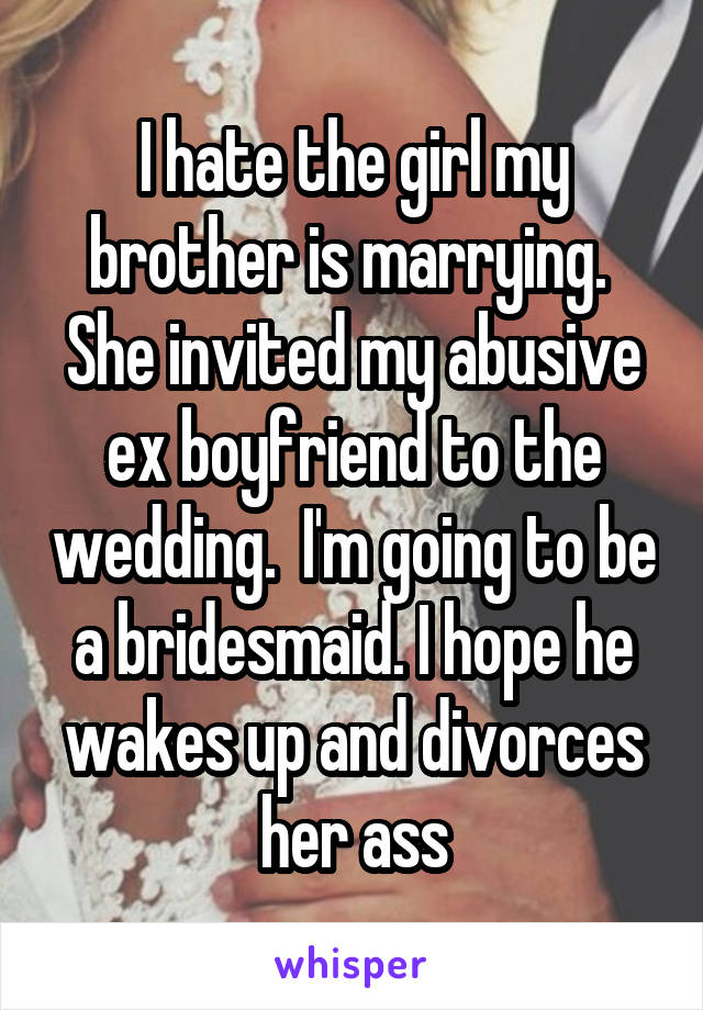 I hate the girl my brother is marrying.  She invited my abusive ex boyfriend to the wedding.  I'm going to be a bridesmaid. I hope he wakes up and divorces her ass