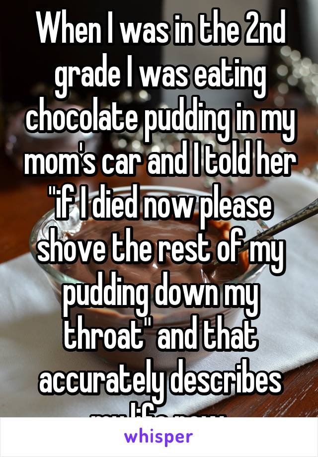 When I was in the 2nd grade I was eating chocolate pudding in my mom's car and I told her "if I died now please shove the rest of my pudding down my throat" and that accurately describes my life now.