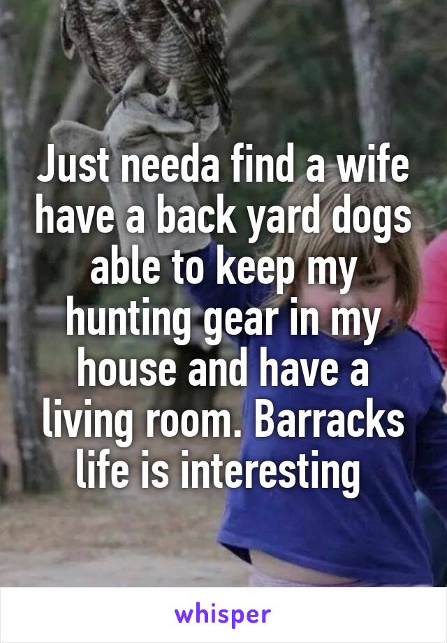 Just needa find a wife have a back yard dogs able to keep my hunting gear in my house and have a living room. Barracks life is interesting 