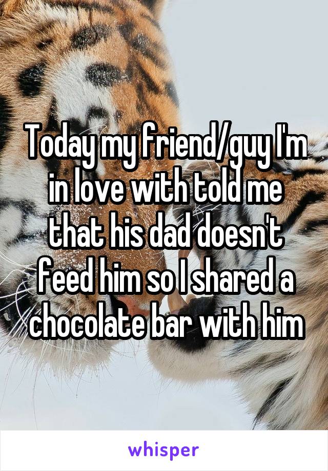 Today my friend/guy I'm in love with told me that his dad doesn't feed him so I shared a chocolate bar with him