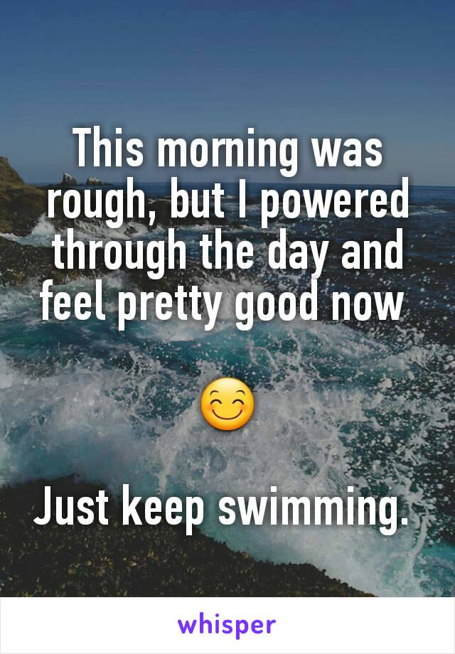 This morning was rough, but I powered through the day and feel pretty good now 

😊

Just keep swimming. 