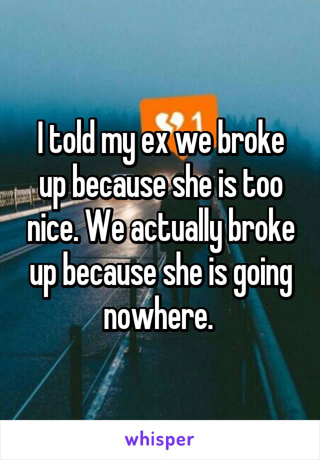 I told my ex we broke up because she is too nice. We actually broke up because she is going nowhere. 