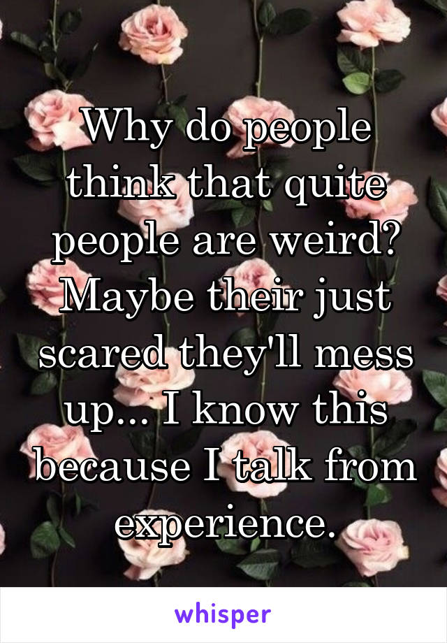 Why do people think that quite people are weird? Maybe their just scared they'll mess up... I know this because I talk from experience.