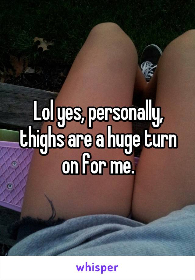 Lol yes, personally, thighs are a huge turn on for me.