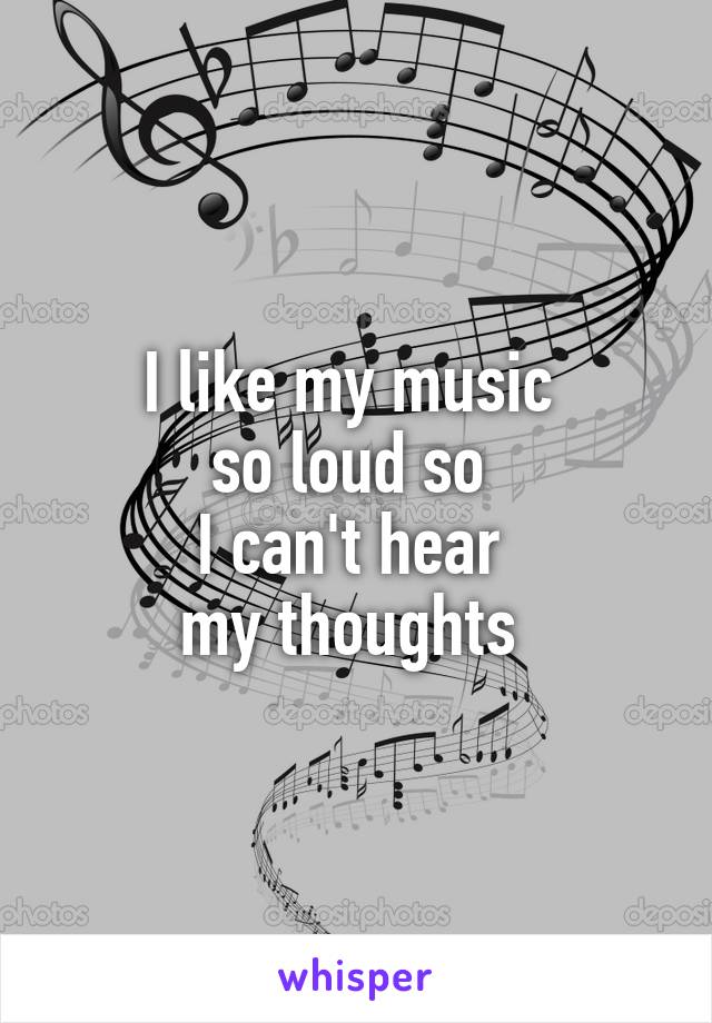 I like my music 
so loud so 
I can't hear 
my thoughts 