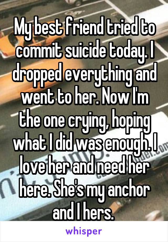 My best friend tried to commit suicide today. I dropped everything and went to her. Now I'm the one crying, hoping what I did was enough. I love her and need her here. She's my anchor and I hers. 