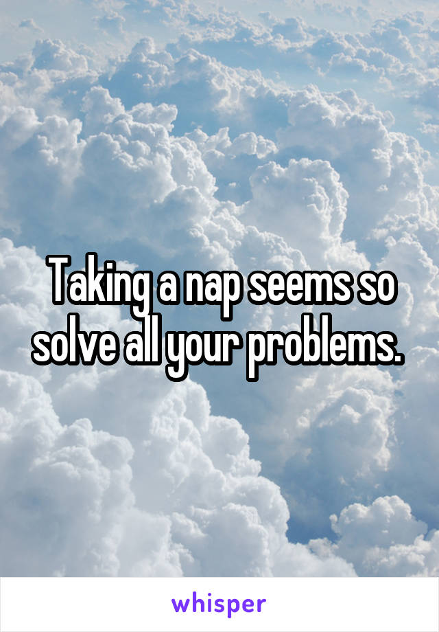 Taking a nap seems so solve all your problems. 