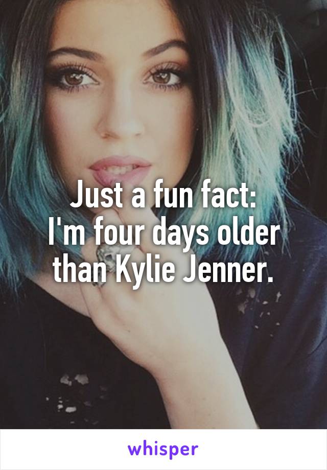 Just a fun fact:
I'm four days older than Kylie Jenner.