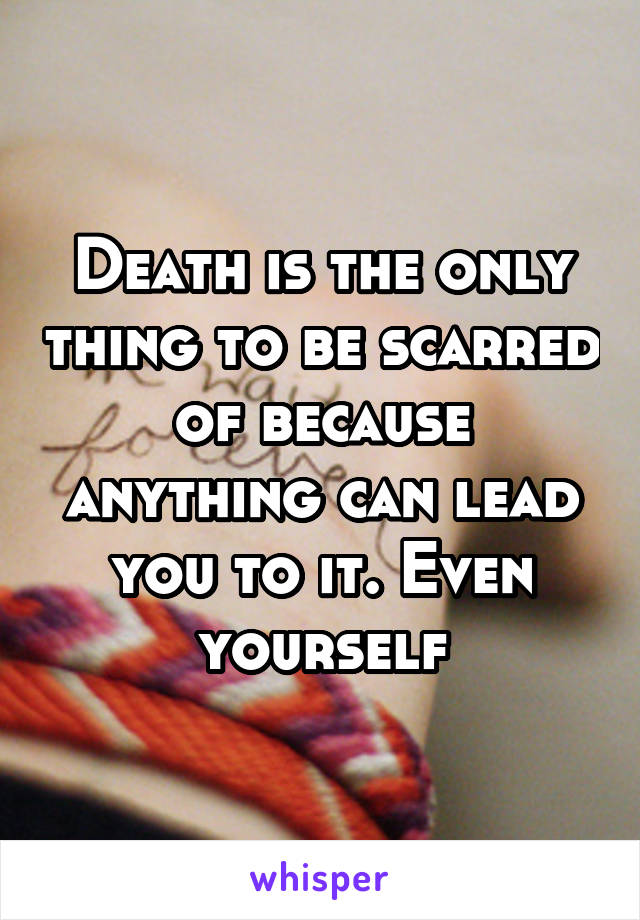 Death is the only thing to be scarred of because anything can lead you to it. Even yourself