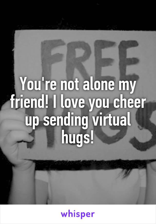 You're not alone my friend! I love you cheer up sending virtual hugs!