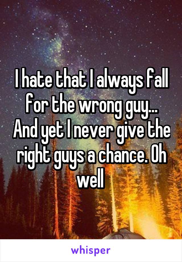 I hate that I always fall for the wrong guy... And yet I never give the right guys a chance. Oh well 