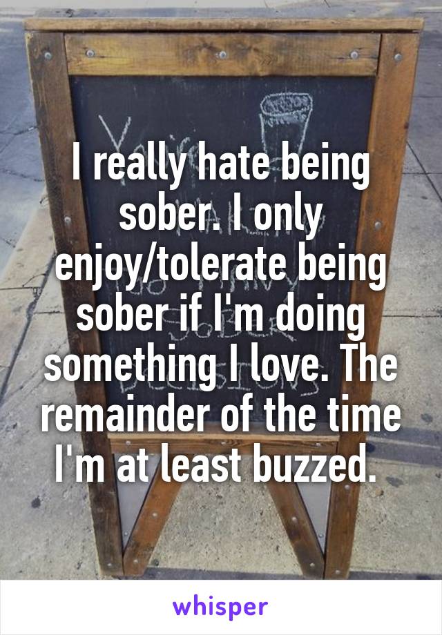 I really hate being sober. I only enjoy/tolerate being sober if I'm doing something I love. The remainder of the time I'm at least buzzed. 