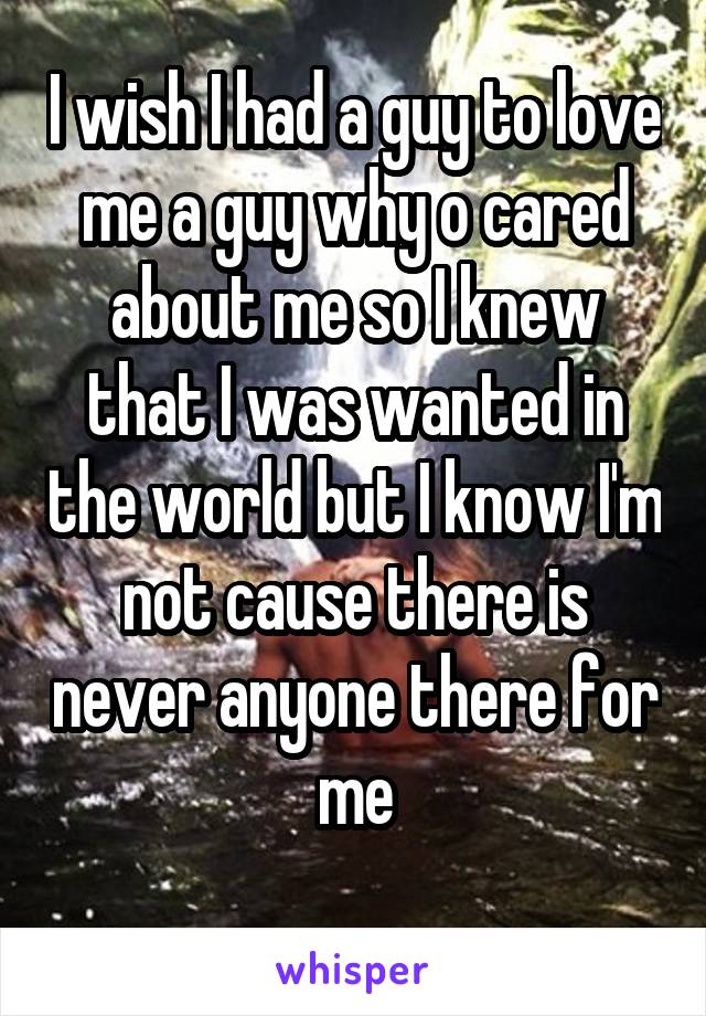 I wish I had a guy to love me a guy why o cared about me so I knew that I was wanted in the world but I know I'm not cause there is never anyone there for me
