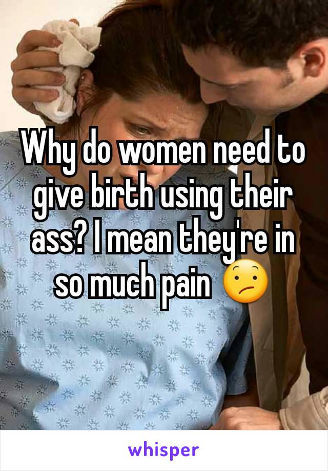 Why do women need to give birth using their ass? I mean they're in so much pain 😕
