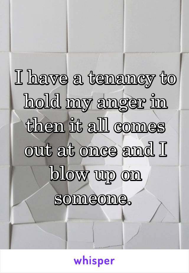 I have a tenancy to hold my anger in then it all comes out at once and I blow up on someone. 