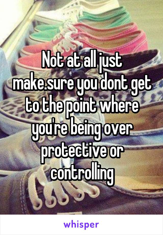 Not at all just make.sure you dont get to the point where you're being over protective or controlling