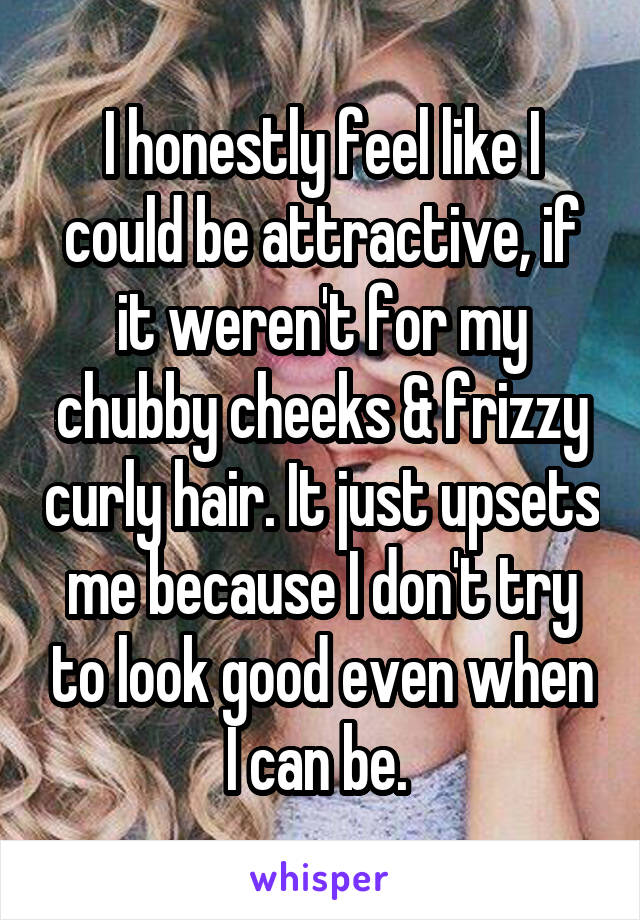 I honestly feel like I could be attractive, if it weren't for my chubby cheeks & frizzy curly hair. It just upsets me because I don't try to look good even when I can be. 