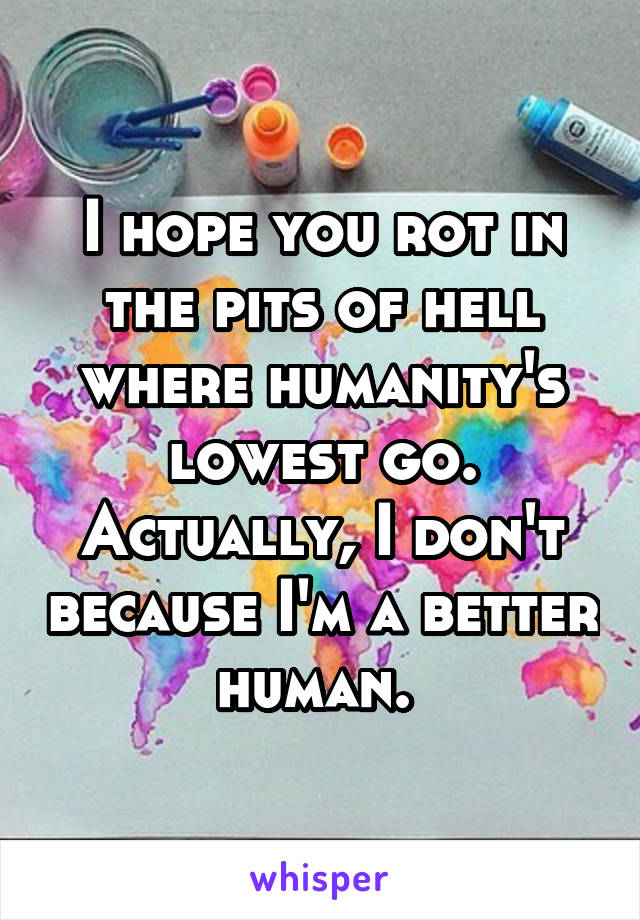 I hope you rot in the pits of hell where humanity's lowest go. Actually, I don't because I'm a better human. 