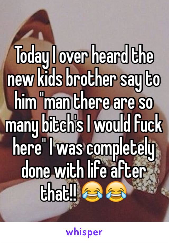 Today I over heard the new kids brother say to him "man there are so many bitch's I would fuck here" I was completely done with life after that!! 😂😂