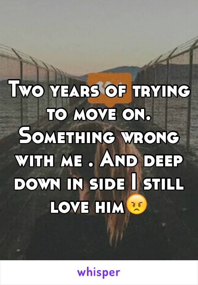 Two years of trying to move on. Something wrong with me . And deep down in side I still love him😠