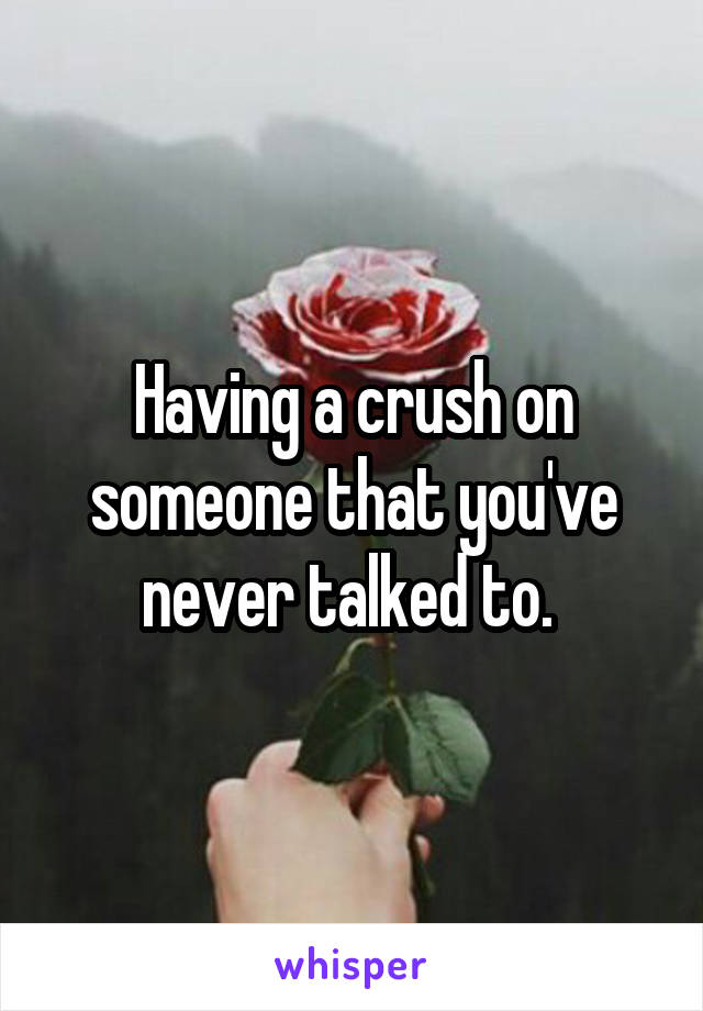 Having a crush on someone that you've never talked to. 